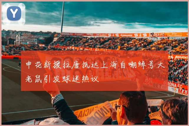 申花新援拉唐抵达上海自嘲绰号大老鼠引发球迷热议
