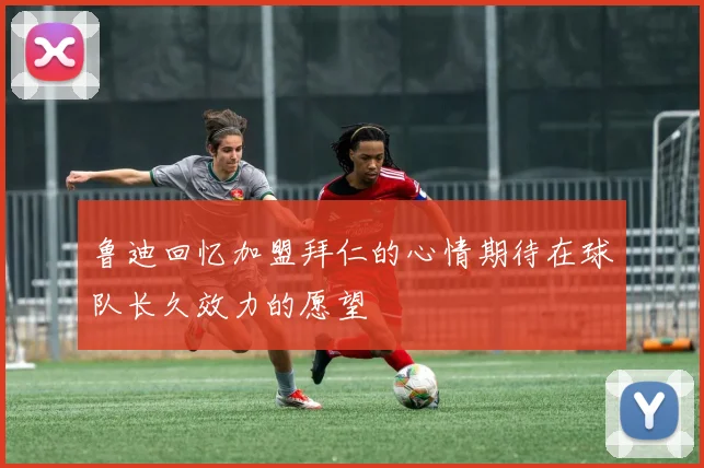 鲁迪回忆加盟拜仁的心情期待在球队长久效力的愿望