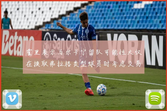 霍里表示马尔卡宁留队可能性大仅在换取弗拉格类型球员时考虑交易