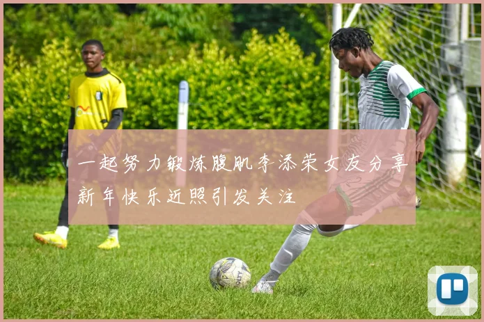一起努力锻炼腹肌李添荣女友分享新年快乐近照引发关注
