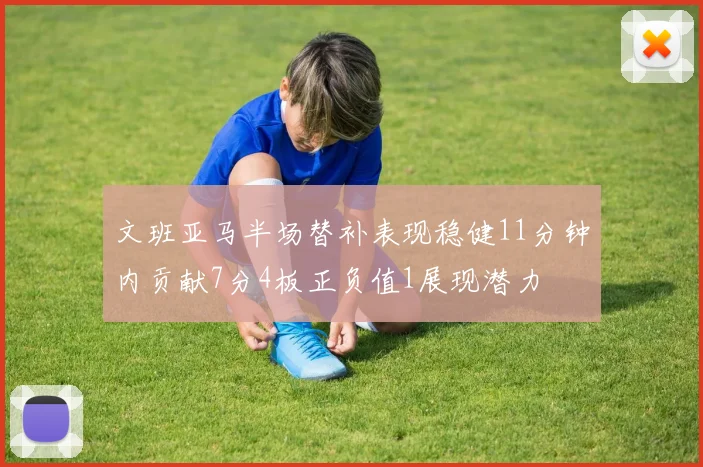 文班亚马半场替补表现稳健11分钟内贡献7分4板正负值1展现潜力