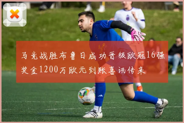 马竞战胜布鲁日成功晋级欧冠16强奖金1200万欧元到账喜讯传来