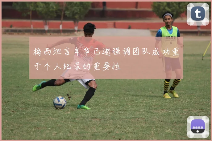 梅西坦言年华已逝强调团队成功重于个人纪录的重要性