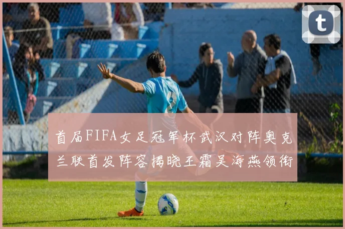 首届FIFA女足冠军杯武汉对阵奥克兰联首发阵容揭晓王霜吴海燕领衔出战