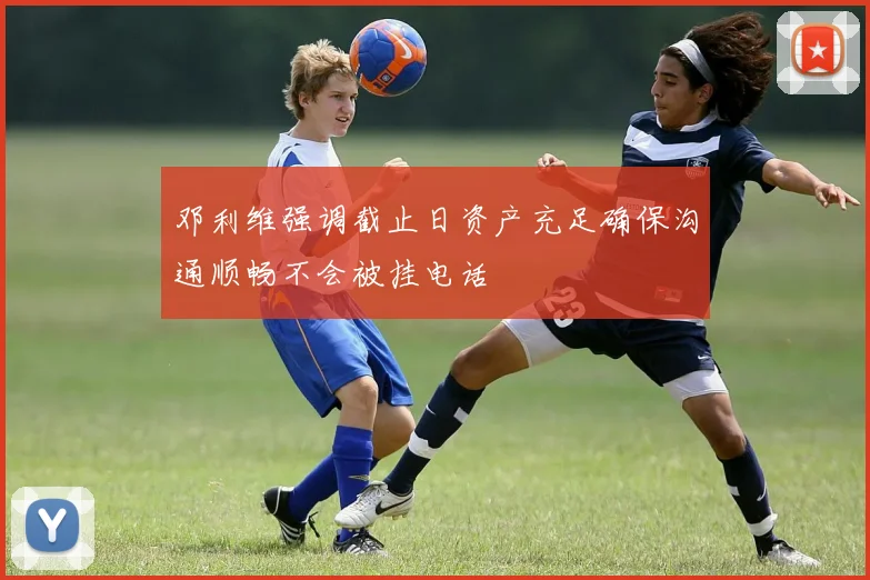 邓利维强调截止日资产充足确保沟通顺畅不会被挂电话