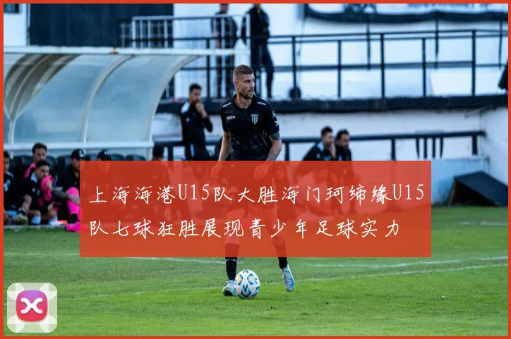 上海海港U15队大胜海门珂缔缘U15队七球狂胜展现青少年足球实力