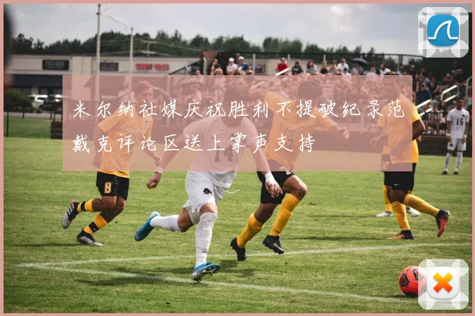 米尔纳社媒庆祝胜利不提破纪录范戴克评论区送上掌声支持