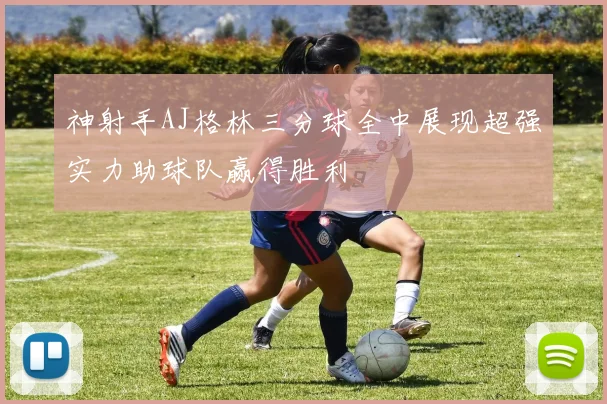 神射手AJ格林三分球全中展现超强实力助球队赢得胜利