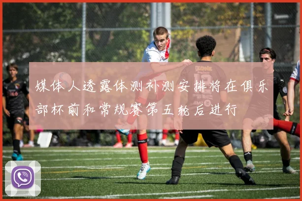 媒体人透露体测补测安排将在俱乐部杯前和常规赛第五轮后进行