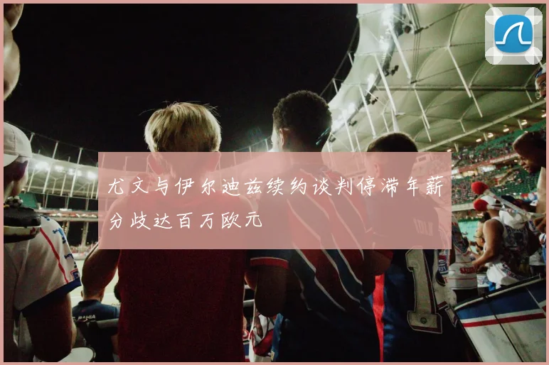 尤文与伊尔迪兹续约谈判停滞年薪分歧达百万欧元