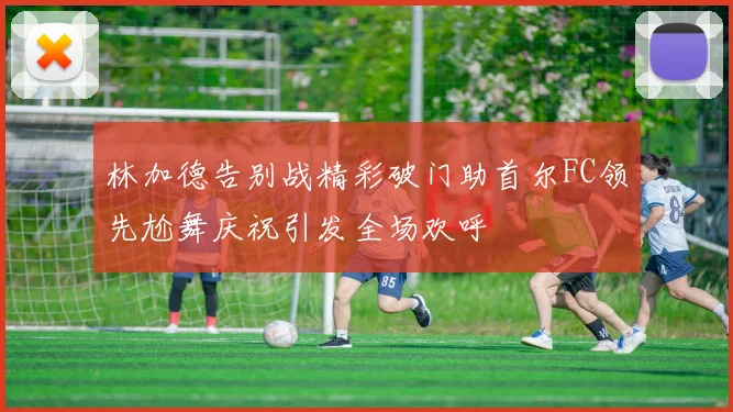 林加德告别战精彩破门助首尔FC领先尬舞庆祝引发全场欢呼